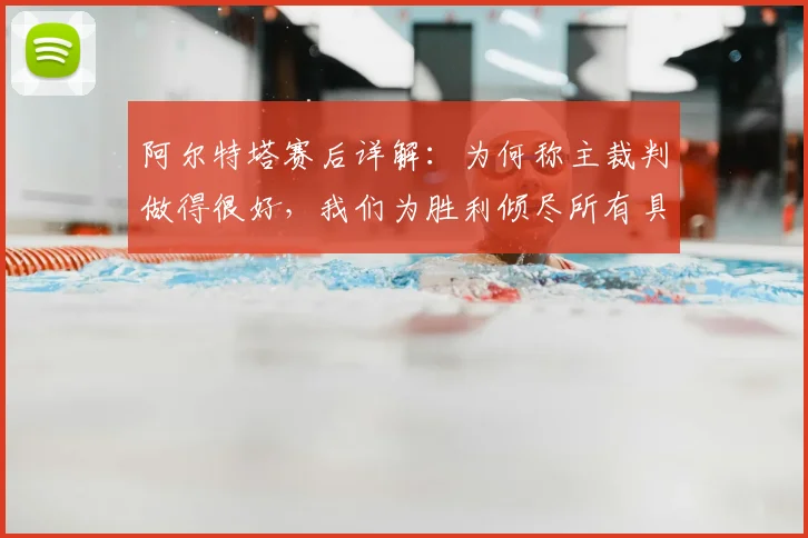 阿尔特塔赛后详解：为何称主裁判做得很好，我们为胜利倾尽所有具体体现在何处？2026赛季关键战回顾