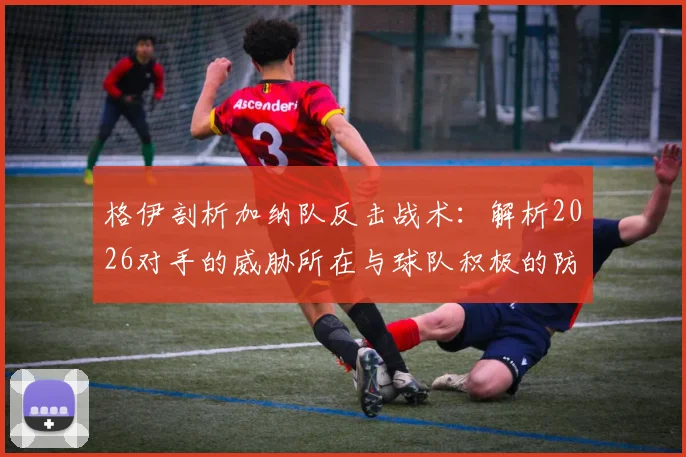格伊剖析加纳队反击战术：解析2026对手的威胁所在与球队积极的防守策略应对