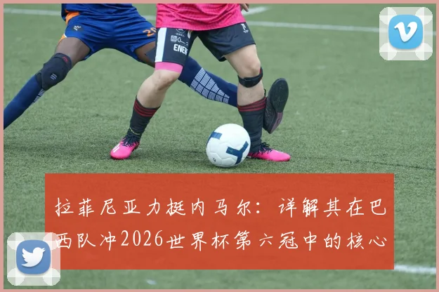拉菲尼亚力挺内马尔：详解其在巴西队冲2026世界杯第六冠中的核心作用与球迷热议焦点