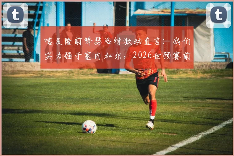喀麦隆前锋瑟洛特激动直言：我们实力强于塞内加尔，2026世预赛前景全面解析与球队对比