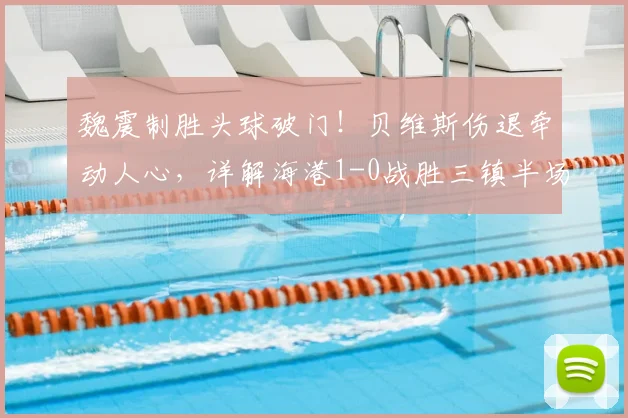 魏震制胜头球破门！贝维斯伤退牵动人心，详解海港1-0战胜三镇半场关键点与球员动态