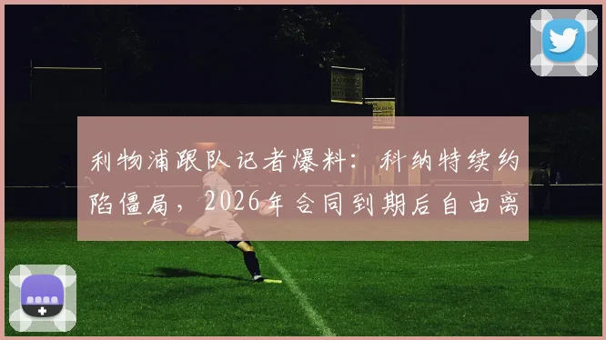 利物浦跟队记者爆料：科纳特续约陷僵局，2026年合同到期后自由离队几成定局