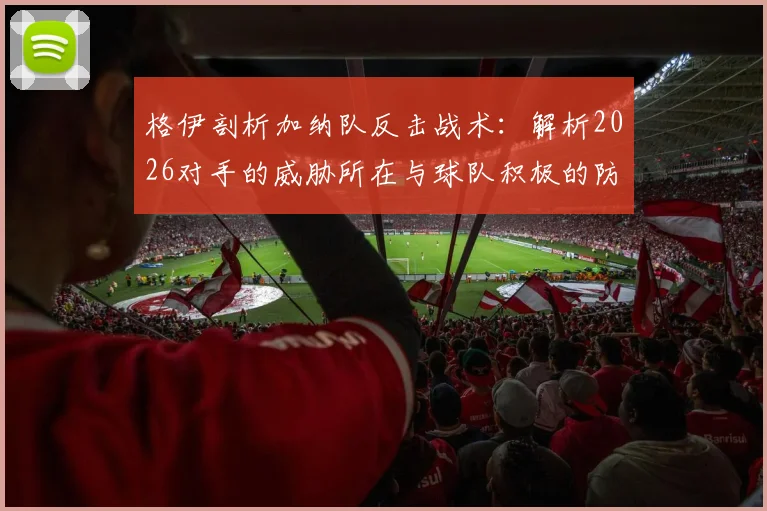 格伊剖析加纳队反击战术:解析2026对手的威胁所在与球队积极的防守策略应对