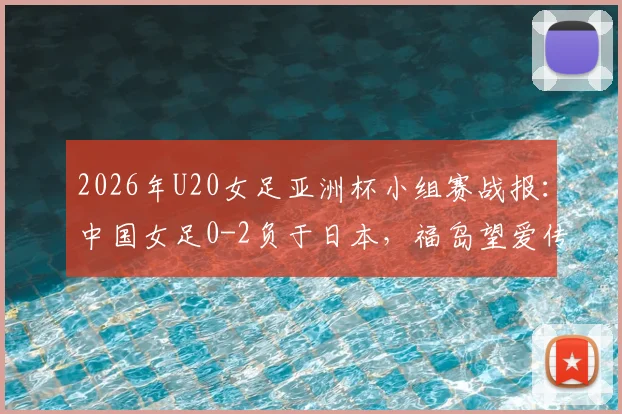 2026年U20女足亚洲杯小组赛战报：中国女足0-2负于日本，福岛望爱传射建功，详解两队战术差距