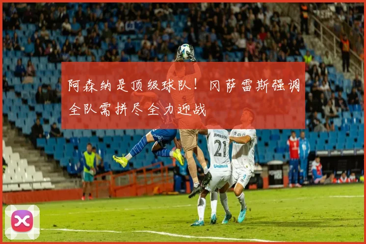 阿森纳是顶级球队！冈萨雷斯强调全队需拼尽全力迎战