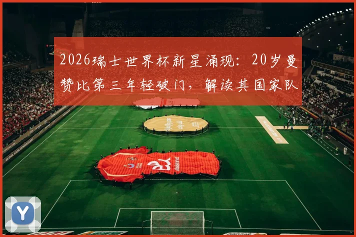 2026瑞士世界杯新星涌现:20岁曼赞比第三年轻破门,解读其国家队前景与历史排名