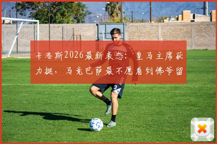 卡洛斯2026最新表态:皇马主席获力挺,马竞巴萨最不愿看到佛爷留任背后原因分析