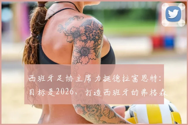 西班牙足协主席力挺德拉富恩特：目标是2026，打造西班牙的弗格森时代，长期稳定是关键