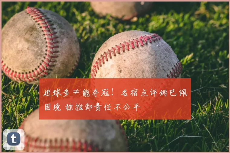 进球多≠能夺冠！名宿点评姆巴佩困境 称推卸责任不公平