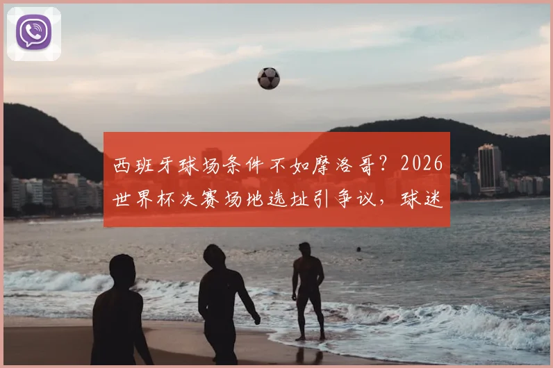 西班牙球场条件不如摩洛哥？2026世界杯决赛场地选址引争议，球迷如何提前规划观赛