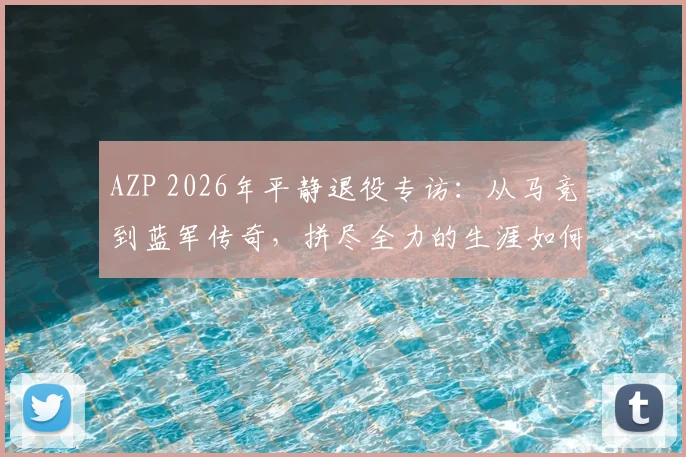 AZP 2026年平静退役专访:从马竞到蓝军传奇,拼尽全力的生涯如何坦然告别