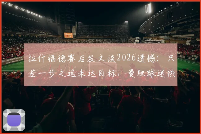 拉什福德赛后发文谈2026遗憾:只差一步之遥未达目标,曼联球迷热议未来走向