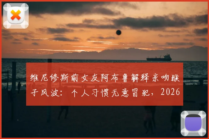 维尼修斯前女友阿布鲁解释亲吻猴子风波:个人习惯无意冒犯,2026年风波全回顾
