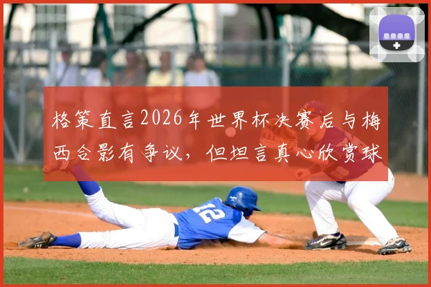 格策直言2026年世界杯决赛后与梅西合影有争议,但坦言真心欣赏球王