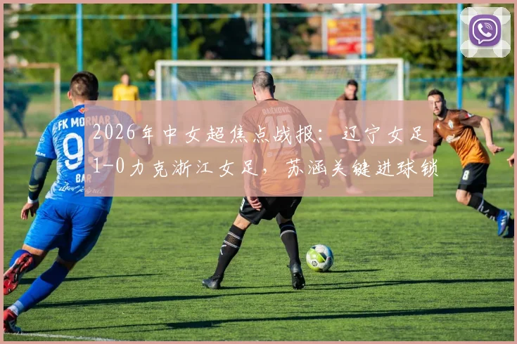 2026年中女超焦点战报:辽宁女足1-0力克浙江女足,苏涵关键进球锁定胜局,实时积分榜排名解析