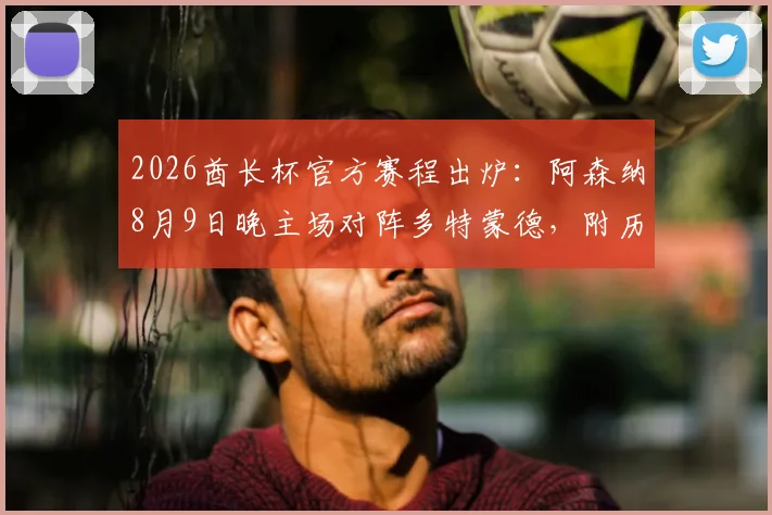 2026酋长杯官方赛程出炉：阿森纳8月9日晚主场对阵多特蒙德，附历年交锋记录与购票观赛指南