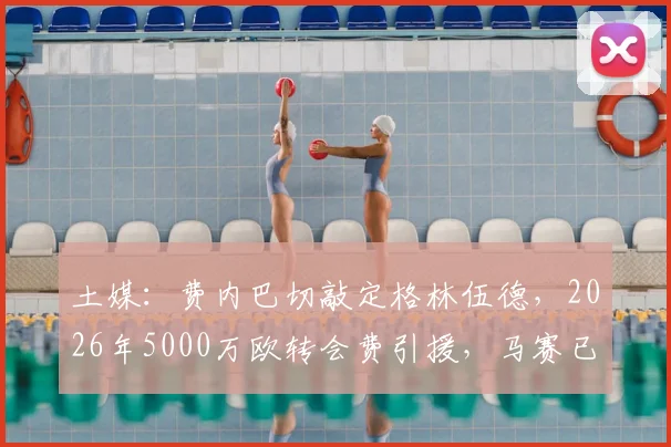 土媒:费内巴切敲定格林伍德,2026年5000万欧转会费引援,马赛已点头