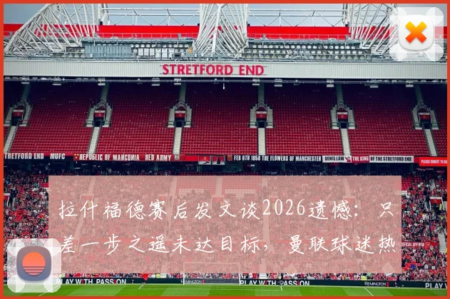 拉什福德赛后发文谈2026遗憾:只差一步之遥未达目标,曼联球迷热议未来走向