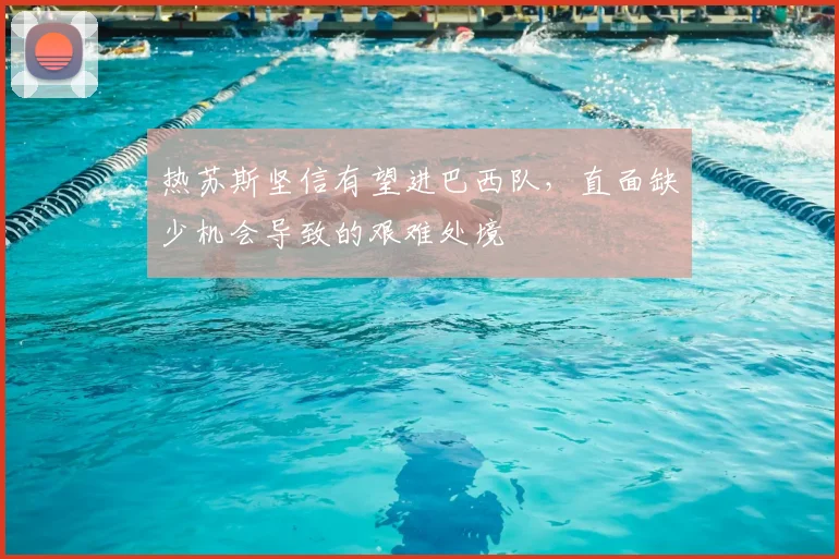热苏斯坚信有望进巴西队,直面缺少机会导致的艰难处境