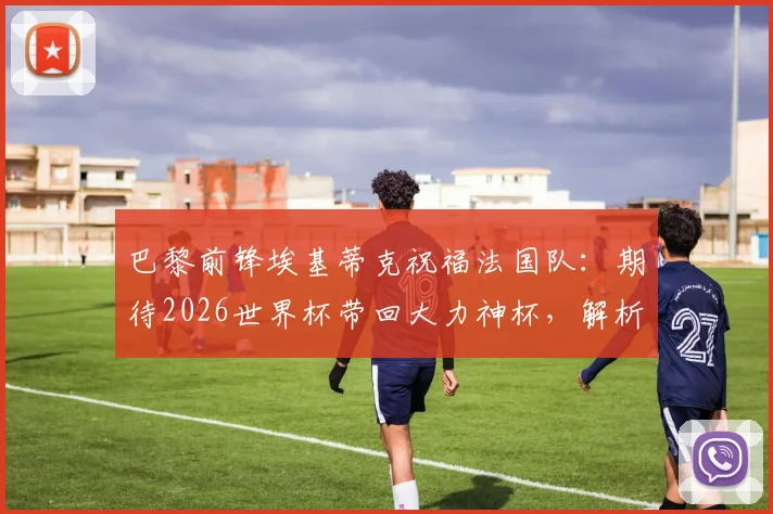 巴黎前锋埃基蒂克祝福法国队：期待2026世界杯带回大力神杯，解析其国家队前景