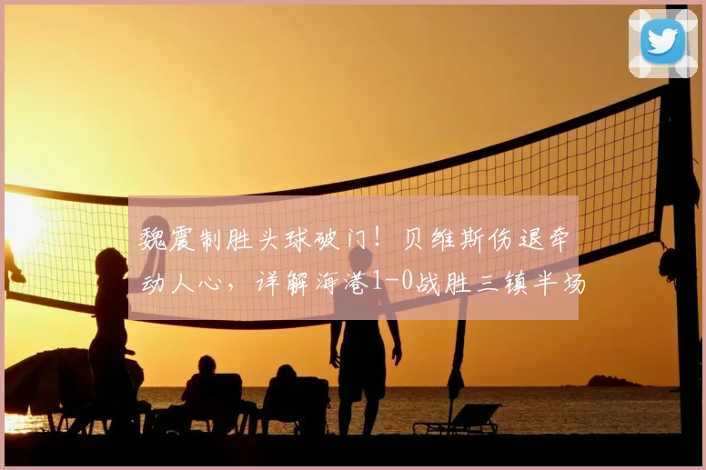 魏震制胜头球破门!贝维斯伤退牵动人心,详解海港1-0战胜三镇半场关键点与球员动态