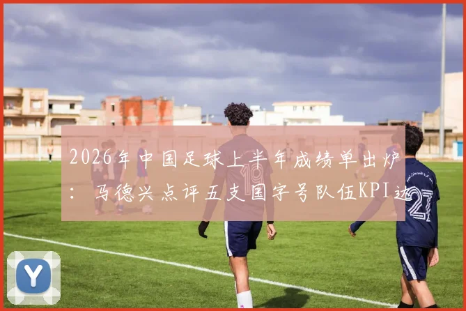 2026年中国足球上半年成绩单出炉:马德兴点评五支国字号队伍KPI达标情况与未来挑战