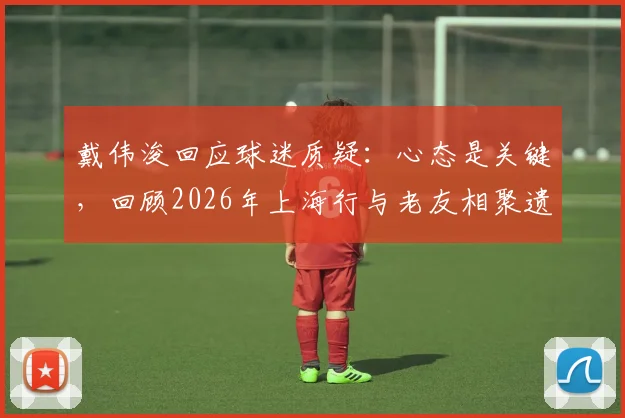 戴伟浚回应球迷质疑：心态是关键，回顾2026年上海行与老友相聚遗憾