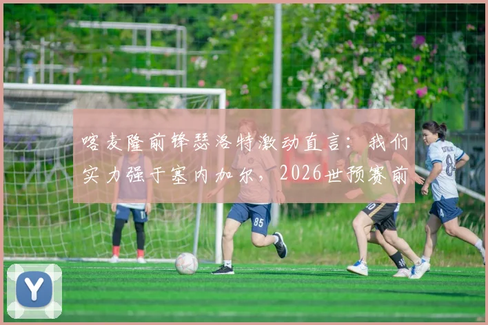 喀麦隆前锋瑟洛特激动直言:我们实力强于塞内加尔,2026世预赛前景全面解析与球队对比