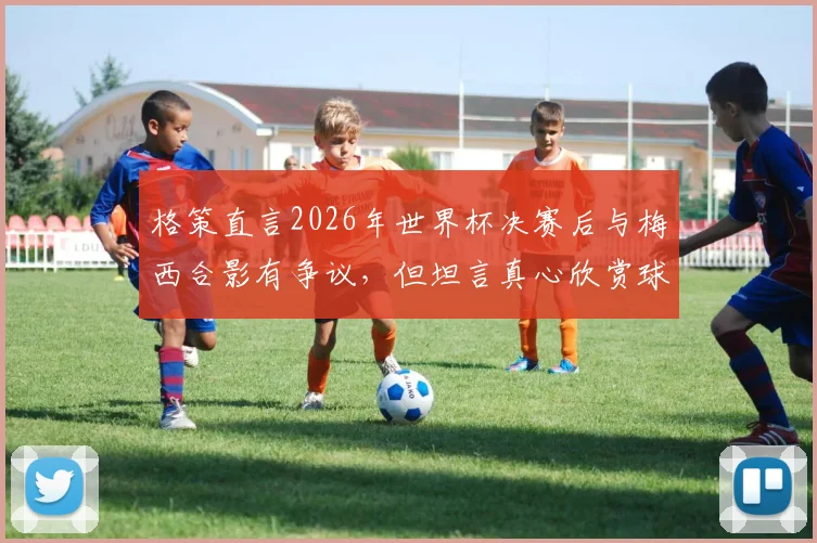格策直言2026年世界杯决赛后与梅西合影有争议，但坦言真心欣赏球王