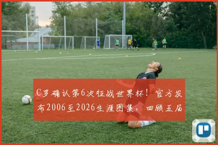 C罗确认第6次征战世界杯!官方发布2006至2026生涯图集,回顾五届征程与进球纪录,展望2026葡萄牙阵容