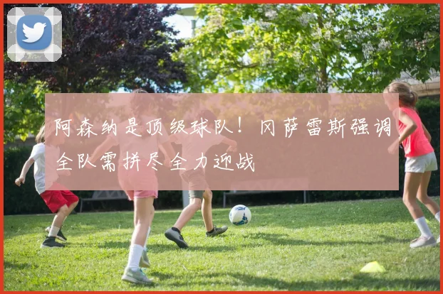 阿森纳是顶级球队!冈萨雷斯强调全队需拼尽全力迎战