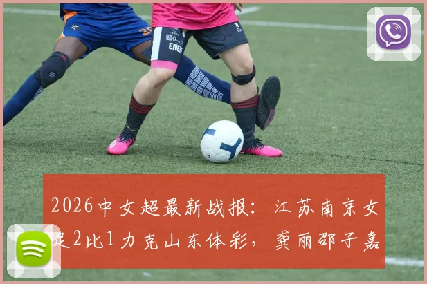 2026中女超最新战报：江苏南京女足2比1力克山东体彩，龚丽邵子嘉联袂建功，附实时积分榜分析