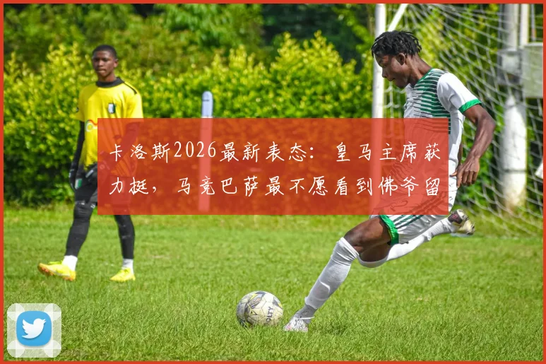 卡洛斯2026最新表态：皇马主席获力挺，马竞巴萨最不愿看到佛爷留任背后原因分析