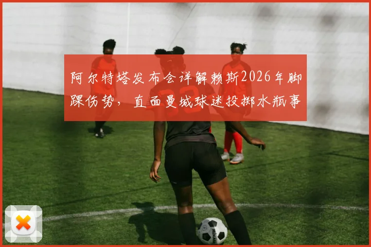 阿尔特塔发布会详解赖斯2026年脚踝伤势,直面曼城球迷投掷水瓶事件,回应嘲讽彰显大将风范