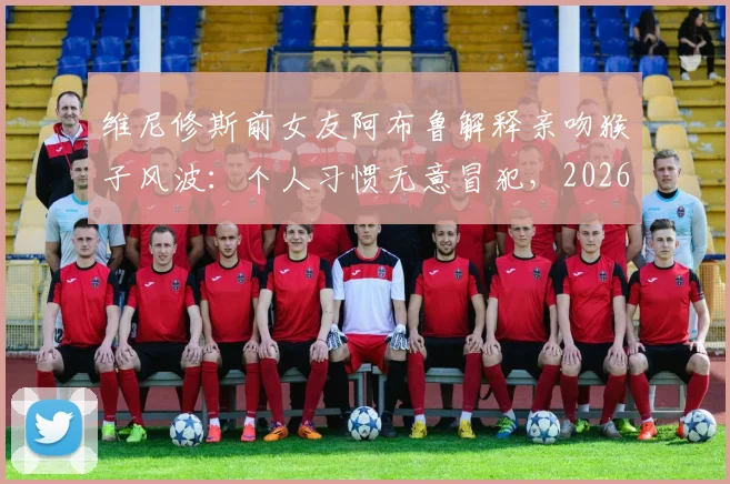维尼修斯前女友阿布鲁解释亲吻猴子风波:个人习惯无意冒犯,2026年风波全回顾
