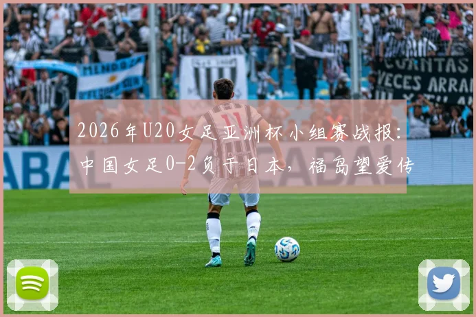 2026年U20女足亚洲杯小组赛战报：中国女足0-2负于日本，福岛望爱传射建功，详解两队战术差距