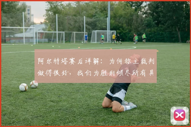 阿尔特塔赛后详解:为何称主裁判做得很好,我们为胜利倾尽所有具体体现在何处?2026赛季关键战回顾
