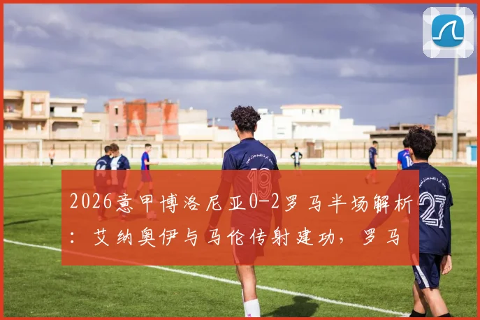 2026意甲博洛尼亚0-2罗马半场解析：艾纳奥伊与马伦传射建功，罗马战术制胜关键点分析