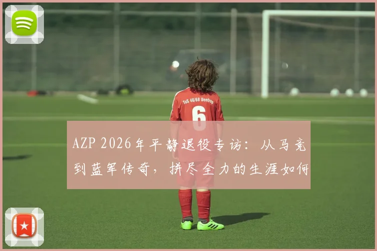 AZP 2026年平静退役专访:从马竞到蓝军传奇,拼尽全力的生涯如何坦然告别