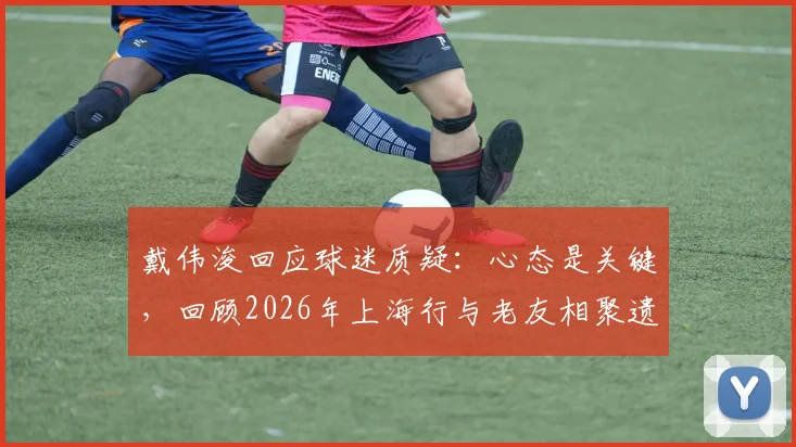 戴伟浚回应球迷质疑：心态是关键，回顾2026年上海行与老友相聚遗憾