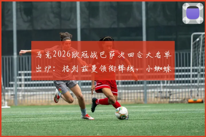 马竞2026欧冠战巴萨次回合大名单出炉：格列兹曼领衔锋线，小蜘蛛、奥布拉克悉数在列，关键战阵容深度解析