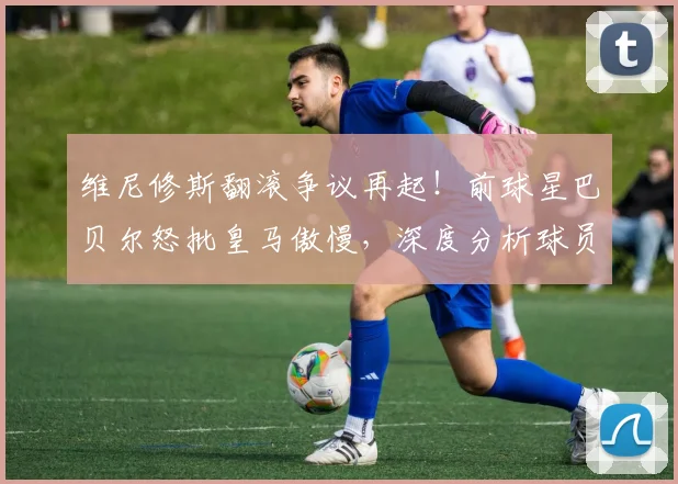 维尼修斯翻滚争议再起!前球星巴贝尔怒批皇马傲慢,深度分析球员倒地动作真相