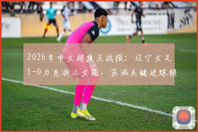 2026年中女超焦点战报:辽宁女足1-0力克浙江女足,苏涵关键进球锁定胜局,实时积分榜排名解析