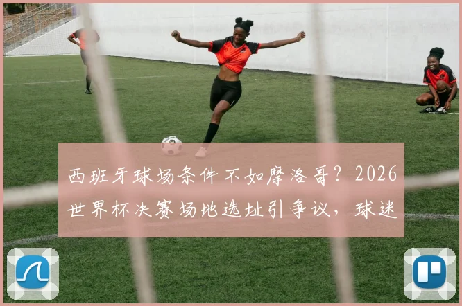 西班牙球场条件不如摩洛哥？2026世界杯决赛场地选址引争议，球迷如何提前规划观赛