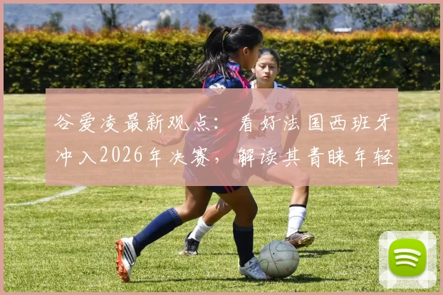 谷爱凌最新观点:看好法国西班牙冲入2026年决赛,解读其青睐年轻球队的背后原因