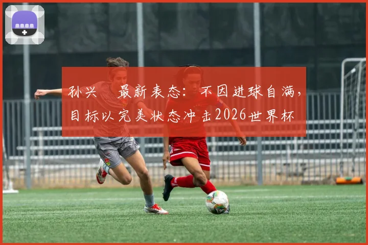 孙兴慜最新表态:不因进球自满,目标以完美状态冲击2026世界杯
