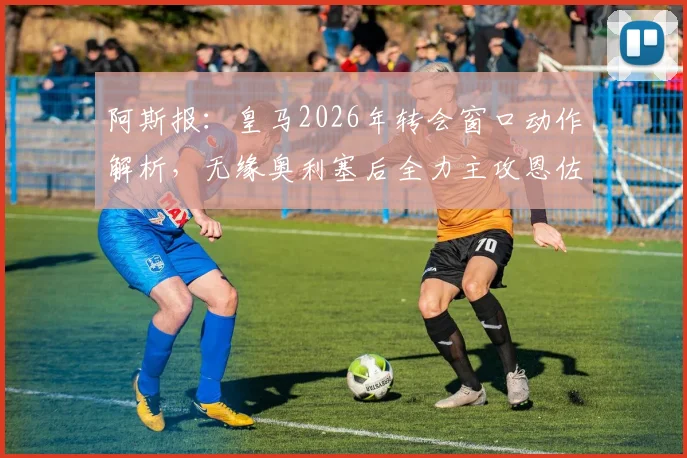 阿斯报:皇马2026年转会窗口动作解析,无缘奥利塞后全力主攻恩佐,超1亿欧元转会费是否值得?