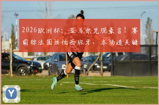 2026欧洲杯：亚马尔兑现豪言！赛前称法国该怕西班牙，本场造关键点球率队取胜