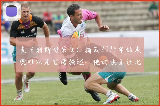麦卡利斯特采访:梅西2026年的表现难以用言语描述,他的快乐让比赛更纯粹